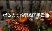 媒体人	：前男篮国手霍楠将出任四川男篮总经理