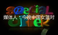 媒体人：今晚中国女篮对阵澳大利亚热身赛

，张子宇将继续缺阵