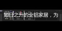 如日之升的全铝家居，为何能屡屡打败传统的木质家具!
