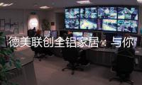 德美联创全铝家居：与你有一场生命中最美的相见