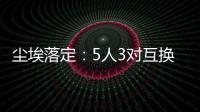 尘埃落定：5人3对互换
，李凯尔NBA危险了，比尔离队倒计时！