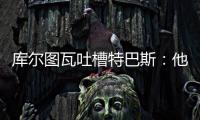 库尔图瓦吐槽特巴斯：他非常喜欢出风头，我没见过其他主席这样