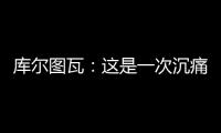 库尔图瓦
：这是一次沉痛的教训�，我们为自己的表现向球迷道歉