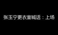 张玉宁更衣室喊话
：上场了就去为身边每个队友负责，大胆展示自己