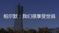 帕尔默：我们很享受世俱杯的旅程
，希望能在决赛中取胜