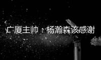 广厦主帅：杨瀚森该感谢我 季后赛给他充足的锻炼 让他那么早来美国