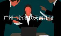 广州：新增10天育儿假，两孩家庭首次买房公积金贷款额可适当提高