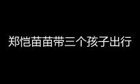 郑恺苗苗带三个孩子出行	
，一家五口首次同框
