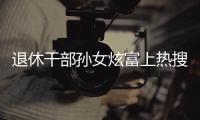 退休干部孙女炫富上热搜，深圳�：已开展核查