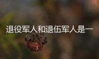 退役军人和退伍军人是一回事吗？两者差别其实很大