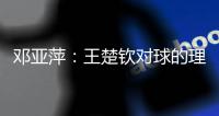 邓亚萍：王楚钦对球的理解达到新境界
，张本输第三局丢信心