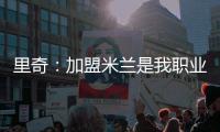 里奇	：加盟米兰是我职业生涯中最好的时刻，我会回报这份信任