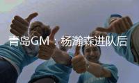 青岛GM：杨瀚森进队后设置5年培养计划，选秀前听取了姚明等人意见