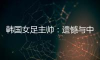 韩国女足主帅�	
：遗憾与中国队战平，我们本可全取三分