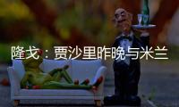 隆戈：贾沙里昨晚与米兰再次积极接触，距离加盟越来越近了