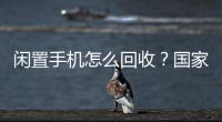 闲置手机怎么回收？国家队出招了！