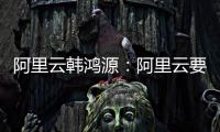 阿里云韩鸿源	
：阿里云要把中国企业习惯和依赖的基础能力在国内外广覆盖