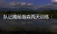 队记揭秘瀚森两天训练：沟通跑位明显进步 无惧困难总是乐在其中