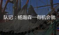 队记：杨瀚森一有机会就主动撞对手 把每个对手都惹毛了