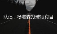 队记	：杨瀚森打球很有目的性 也许这就是总经理和主帅所说的球商