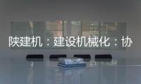 陕建机：建设机械化：协同发力 项目建设跑出“加速度”