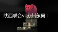 陕西联合vs苏州东吴：双外援PK三外援，谭凯元�、高大伦首发