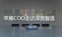苹果COO走访深莞智造工厂：没有中国“果链”	，就没有苹果的成功