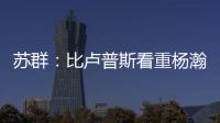 苏群：比卢普斯看重杨瀚森的全面发挥 让他想起了老萨博尼斯