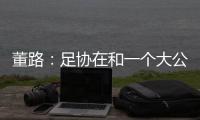 董路：足协在和一个大公司谈资助，国字号留洋一年给50万