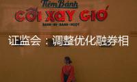 证监会：调整优化融券相关制度， 取消上市公司高管、核心员工融券出借