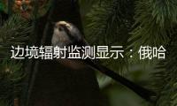 边境辐射监测显示：俄哈巴罗夫斯克放射源未对我邻近地区造成影响