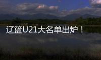 辽篮U21大名单出炉！张俊豪黄秋实领衔 内线新星让人期待