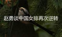 赵勇谈中国女排再次逆转：为全队感到骄傲�，总决赛会全力以赴准备
