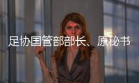 足协国管部部长	、原秘书长正接受审查调查 