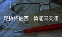 足协杯抽签：鲁能国安迎战中甲队 恒大vs建业