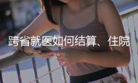 跨省就医如何结算	、住院有无限制规定	，医保局这么说