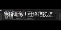 跳箱训练！杜锋晒视频：全力备战全运中！小伙子们再接再厉