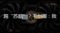 踢“苏超”？毛剑卿：我祖籍泰州，需要我的话就让领队联系我