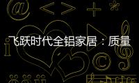 飞跃时代全铝家居�：质量好�	，服务好