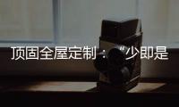 顶固全屋定制	
：“少即是多”的不同演绎 诠释极简生活之美