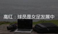 高红
：球员是女足发展中最重要元素
，政策制定者要以她们为中心