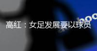 高红
：女足发展要以球员为中心，竞技体育天赋和努力缺一不可