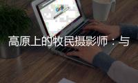 高原上的牧民摄影师�：与雪豹一同成长