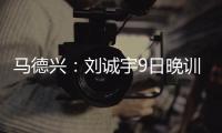 马德兴：刘诚宇9日晚训练仍单练，是大腿后侧肌肉群受伤