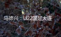 马德兴：U22国足大连备战又遇难题 安东尼奥发愁人员不齐