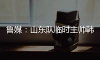 鲁媒：山东队临时主帅韩鹏“两头挑”	
，同时负责一队与B队