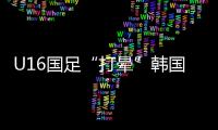 U16国足“打晕”韩国！3分钟入2球，谢晋传射�，邝兆镭两连杀