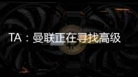 TA：曼联正在寻找高级招聘主管，该职位将负责监督资深球探的工作