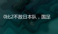 0比2不敌日本队，国足东亚杯遭遇两连败