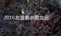2016友谊赛中国女足VS哥斯达黎加战报